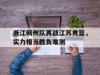 乐鱼体育登录-浙江稠州队再战江苏男篮，实力相当胜负难测的简单介绍