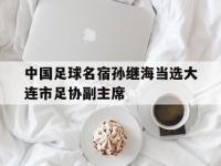 乐鱼体育入口-中国足球名宿孙继海当选大连市足协副主席的简单介绍